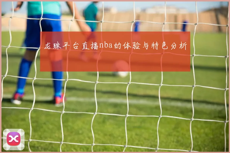 龙珠平台直播nba的体验与特色分析