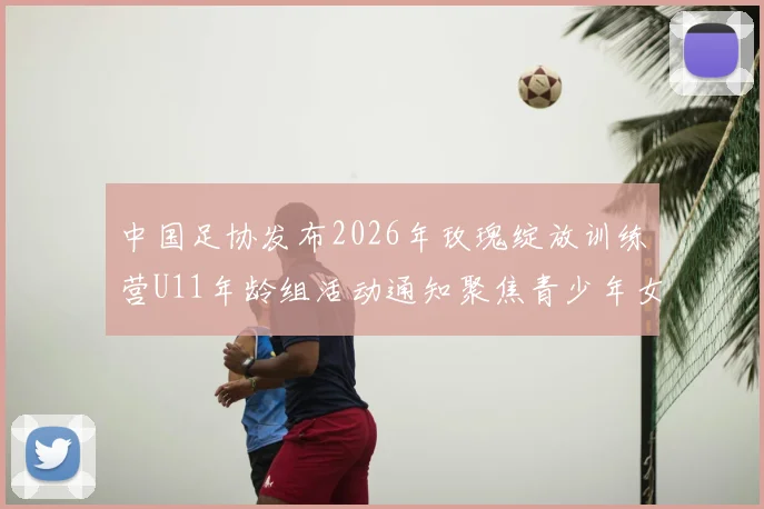 中国足协发布2026年玫瑰绽放训练营U11年龄组活动通知聚焦青少年女足发展