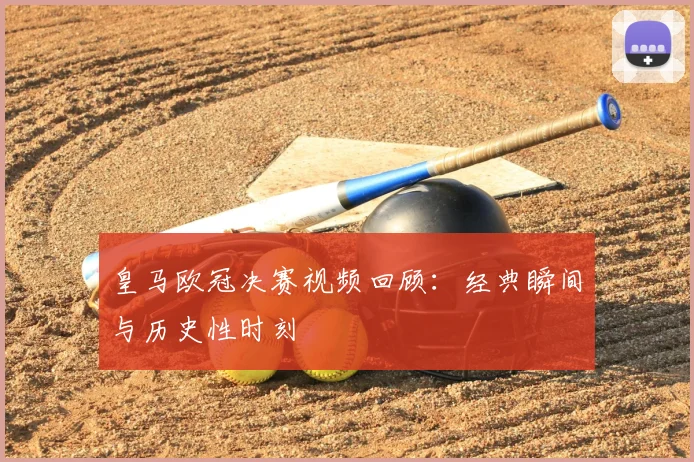 皇马欧冠决赛视频回顾：经典瞬间与历史性时刻